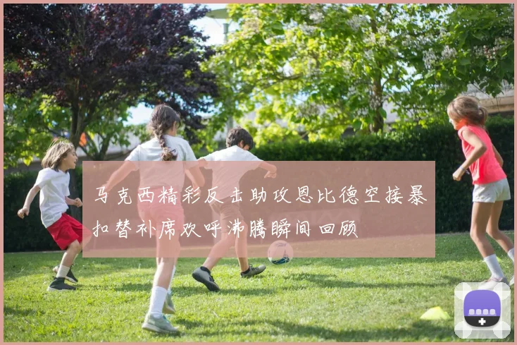 马克西精彩反击助攻恩比德空接暴扣替补席欢呼沸腾瞬间回顾