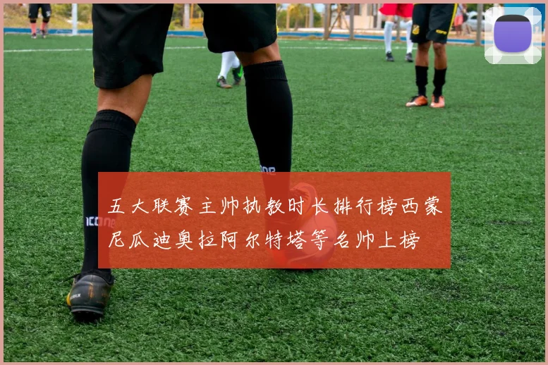 五大联赛主帅执教时长排行榜西蒙尼瓜迪奥拉阿尔特塔等名帅上榜