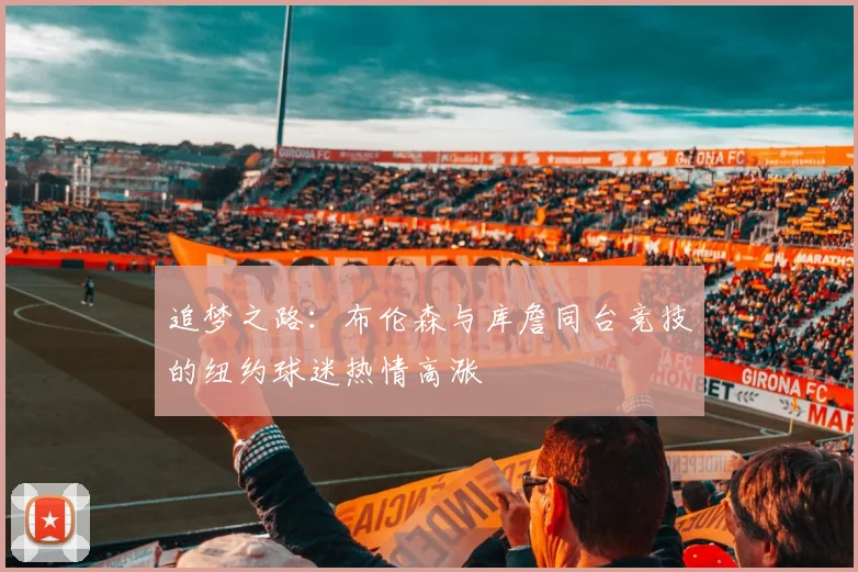 追梦之路：布伦森与库詹同台竞技的纽约球迷热情高涨