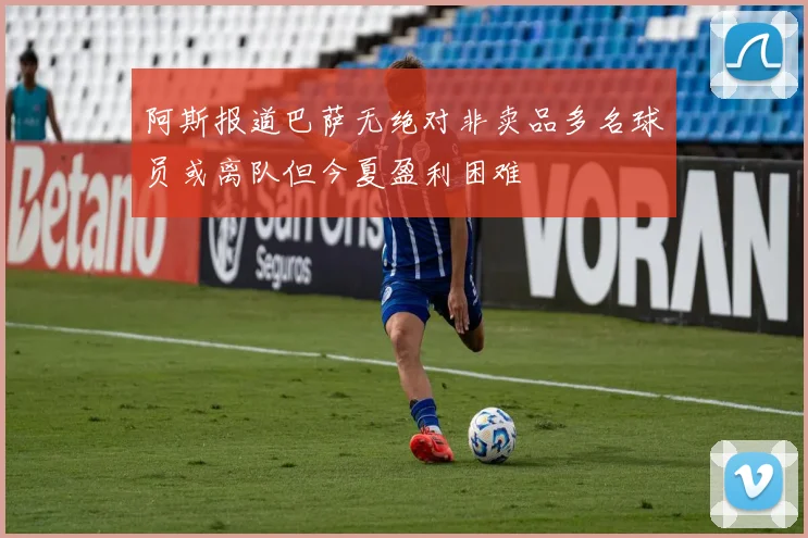阿斯报道巴萨无绝对非卖品多名球员或离队但今夏盈利困难
