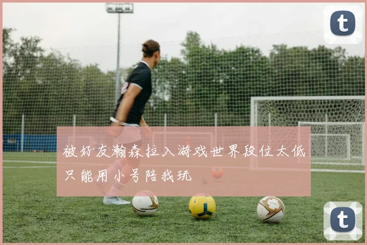 被好友瀚森拉入游戏世界段位太低只能用小号陪我玩