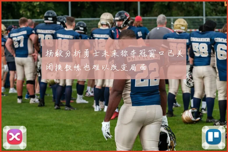 杨毅分析勇士未来称夺冠窗口已关闭换教练也难以改变局面
