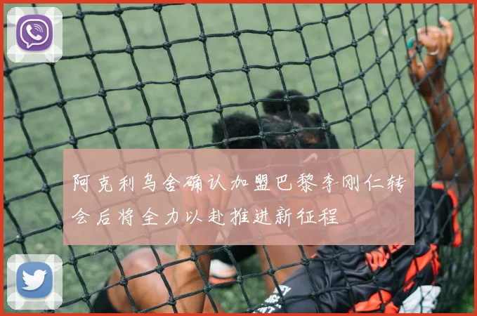 阿克利乌舍确认加盟巴黎李刚仁转会后将全力以赴推进新征程