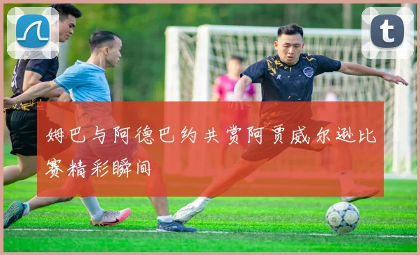 姆巴与阿德巴约共赏阿贾威尔逊比赛精彩瞬间