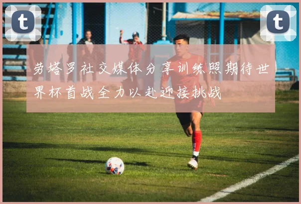 劳塔罗社交媒体分享训练照期待世界杯首战全力以赴迎接挑战