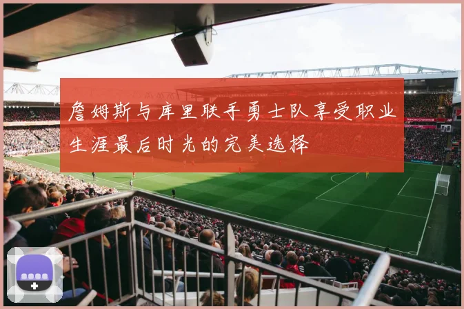 詹姆斯与库里联手勇士队享受职业生涯最后时光的完美选择