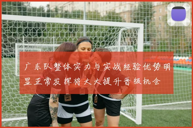 广东队整体实力与实战经验优势明显正常发挥将大大提升晋级机会