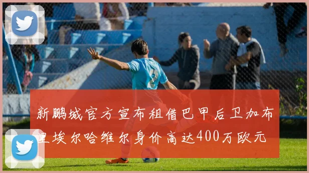 新鹏城官方宣布租借巴甲后卫加布里埃尔哈维尔身价高达400万欧元