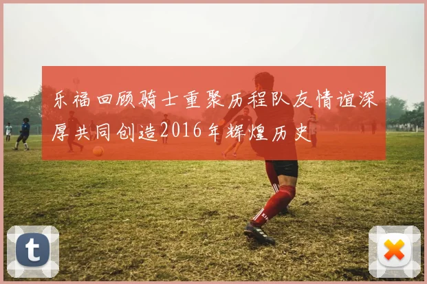 乐福回顾骑士重聚历程队友情谊深厚共同创造2016年辉煌历史