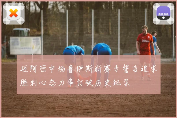 迈阿密中场鲁伊斯新赛季誓言追求胜利心态力争打破历史纪录