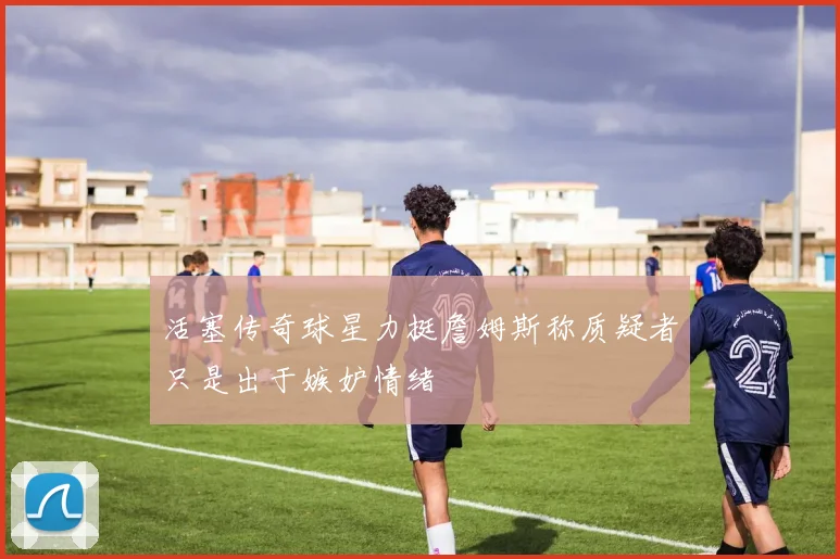 活塞传奇球星力挺詹姆斯称质疑者只是出于嫉妒情绪
