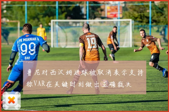 鲁尼对西汉姆进球被取消表示支持称VAR在关键时刻做出正确裁决