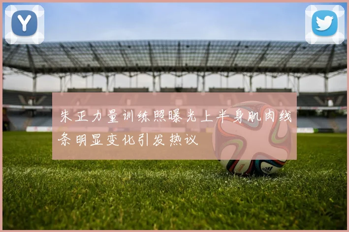 朱正力量训练照曝光上半身肌肉线条明显变化引发热议