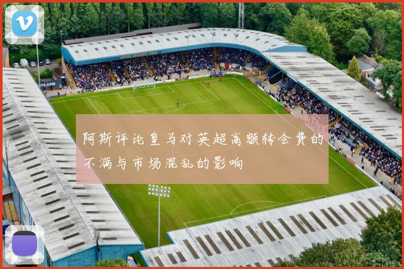 阿斯评论皇马对英超高额转会费的不满与市场混乱的影响