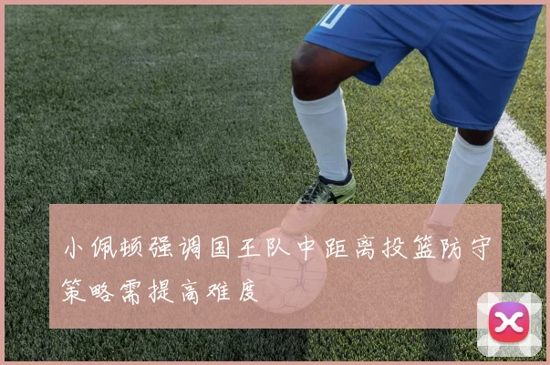 小佩顿强调国王队中距离投篮防守策略需提高难度