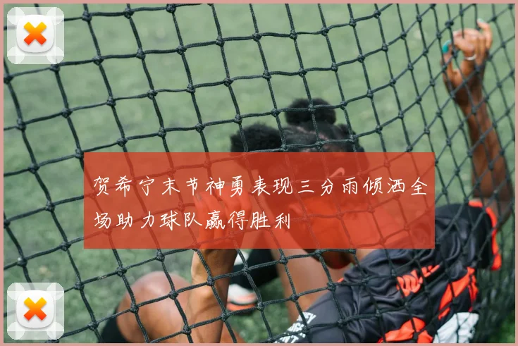 贺希宁末节神勇表现三分雨倾洒全场助力球队赢得胜利