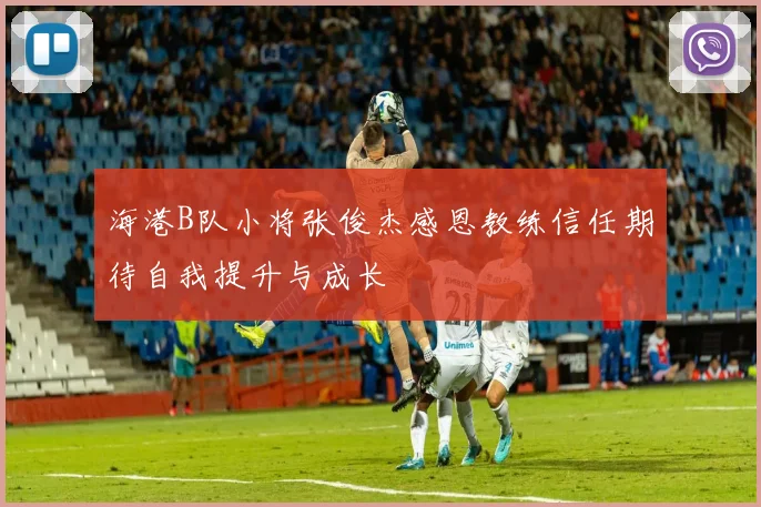 海港B队小将张俊杰感恩教练信任期待自我提升与成长
