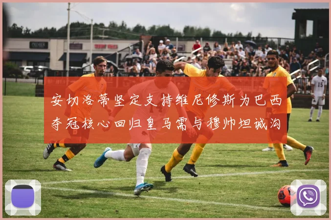 安切洛蒂坚定支持维尼修斯为巴西夺冠核心回归皇马需与穆帅坦诚沟通