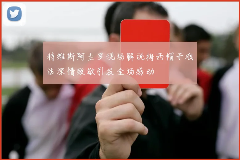 特维斯阿圭罗现场解说梅西帽子戏法深情致敬引发全场感动