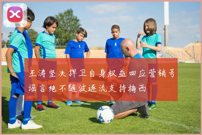 王涛坚决捍卫自身权益回应营销号谣言绝不随波逐流支持梅西