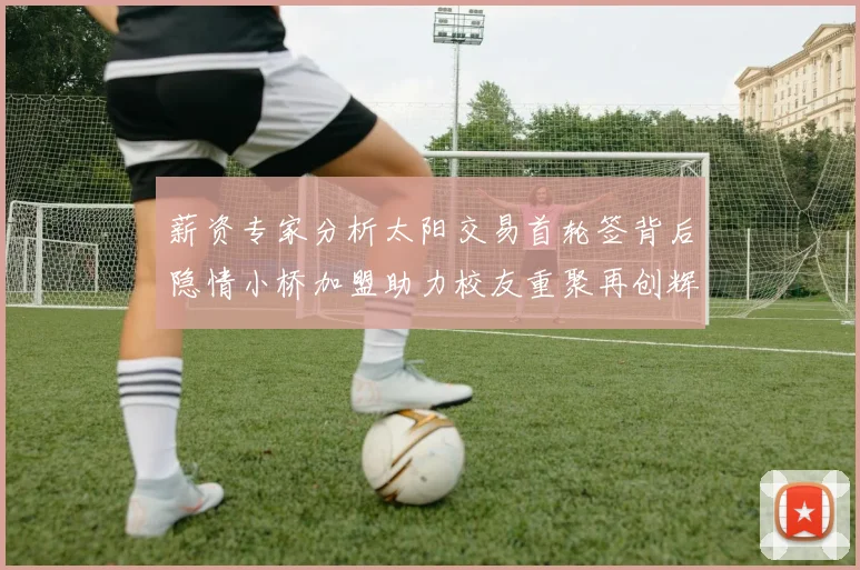 薪资专家分析太阳交易首轮签背后隐情小桥加盟助力校友重聚再创辉煌