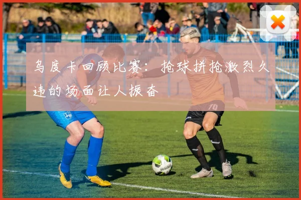 乌度卡回顾比赛：抢球拼抢激烈久违的场面让人振奋