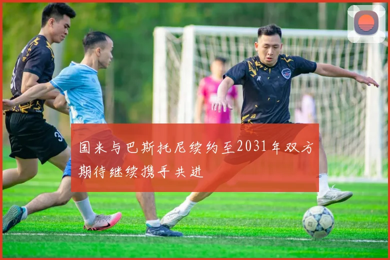 国米与巴斯托尼续约至2031年双方期待继续携手共进
