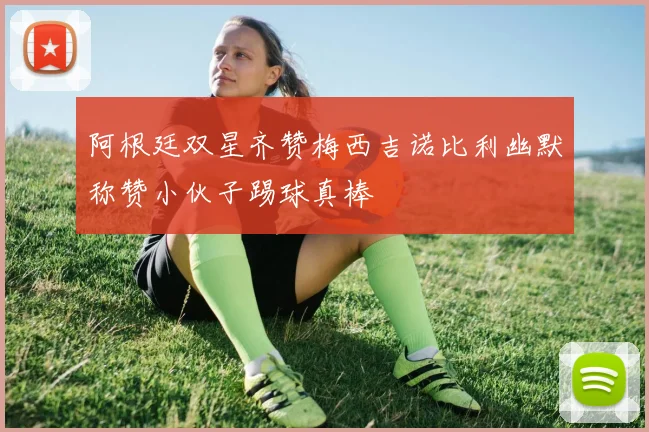 阿根廷双星齐赞梅西吉诺比利幽默称赞小伙子踢球真棒