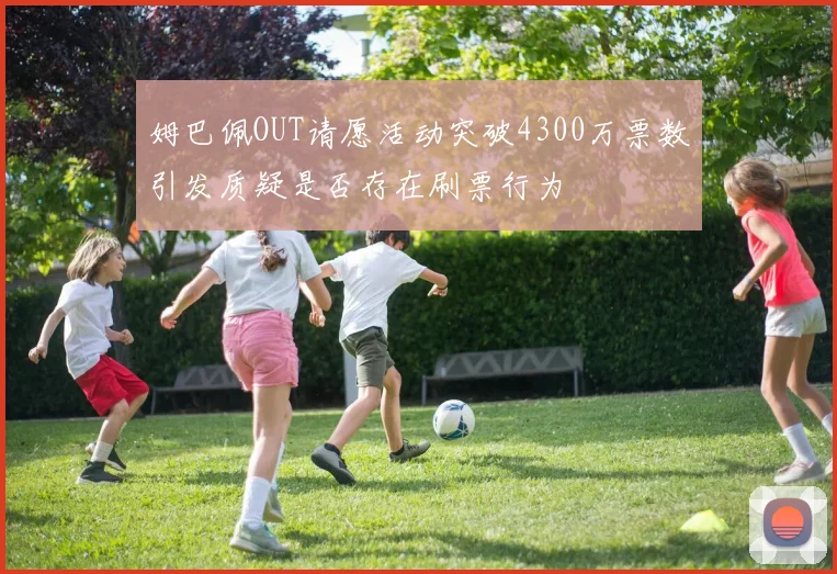 姆巴佩OUT请愿活动突破4300万票数引发质疑是否存在刷票行为