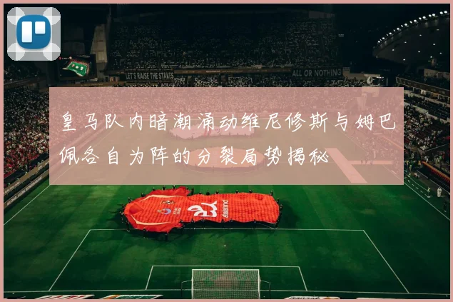 皇马队内暗潮涌动维尼修斯与姆巴佩各自为阵的分裂局势揭秘