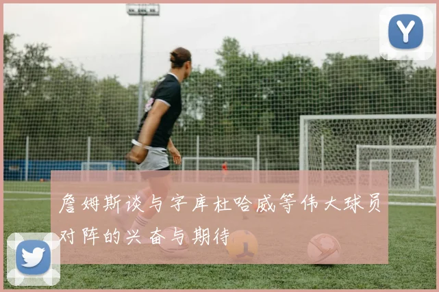 詹姆斯谈与字库杜哈威等伟大球员对阵的兴奋与期待