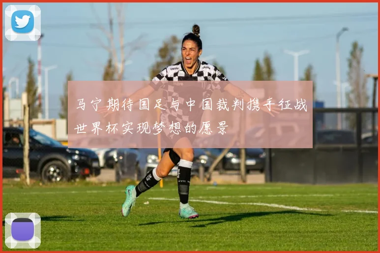 马宁期待国足与中国裁判携手征战世界杯实现梦想的愿景