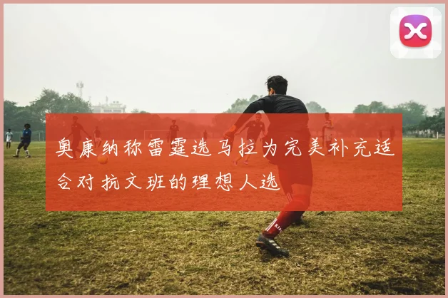 奥康纳称雷霆选马拉为完美补充适合对抗文班的理想人选