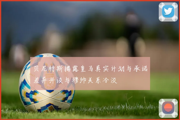 贝尼特斯揭露皇马真实计划与承诺差异并谈与穆帅关系冷淡
