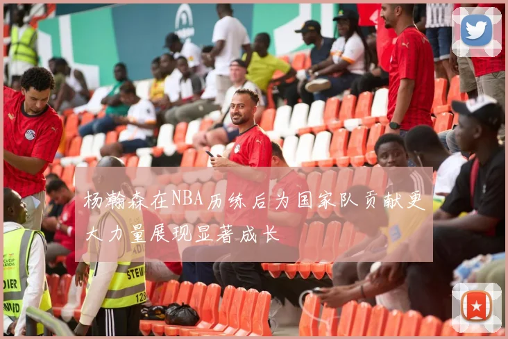 杨瀚森在NBA历练后为国家队贡献更大力量展现显著成长