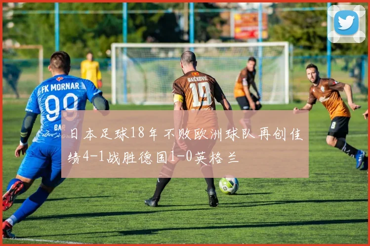 日本足球18年不败欧洲球队再创佳绩4-1战胜德国1-0英格兰